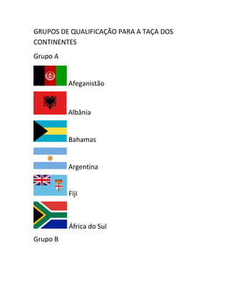GRUPOS DE QUALIFICAÇÃO PARA A TAÇA DOS 
CONTINENTES 
Grupo A 
Afeganistão 
Albânia 
Bahamas 
Argentina 
Fiji 
África do Sul 
Grupo B 
 