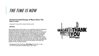 THE TIME IS NOW
Animal-assisted therapy at Mayo Clinic: The
time is now.
Creagan ET1, Bauer BA2, Thomley BS3, Borg JM3.
Abstract
The animal-human bond refers to an emotional, almost existential,
relationship between animals and people. From the time of
antiquity, domestic animals were an important source of economic
vitality, but with the changing cultural landscape, the companion
animal has become a faithful friend. Overwhelming anecdotal
evidence supports the healing power of this relationship. We
summarize the emerging literature on the neurobiochemical and
cardiovascular benefits of companion pet ownership. We address
the peer-reviewed data from myriad journal articles assessing the
impact of the companion animal on the quality and often the
length of life of select patients.
Complement Ther Clin Pract. 2015 May;21(2):101-4. doi:
10.1016/j.ctcp.2015.03.002. Epub 2015 Apr 1.
 