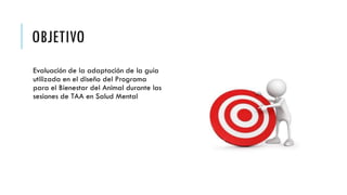 OBJETIVO
Evaluación de la adaptación de la guía
utilizada en el diseño del Programa
para el Bienestar del Animal durante las
sesiones de TAA en Salud Mental
 