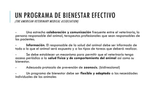UN PROGRAMA DE BIENESTAR EFECTIVO
(THE AMERICAN VETERINARY MEDICAL ASSOCIATION)
- Una estrecha colaboración y comunicación frecuente entre el veterinario, la
persona responsable del animal, terapeutas profesionales que sean responsables de
los pacientes.
- Información. El responsable de la salud del animal debe ser informado de
todo a lo que el animal será expuesto y a los tipos de tareas que deberá realizar.
- Se debe establecer un mecanismo para permitir que el veterinario tenga
acceso periódico a la salud física y de comportamiento del animal así como su
bienestar.
- Adecuado protocolo de prevención de zoonosis. (bidireccional)
- Un programa de bienestar debe ser flexible y adaptado a las necesidades
individuales de los animales
 