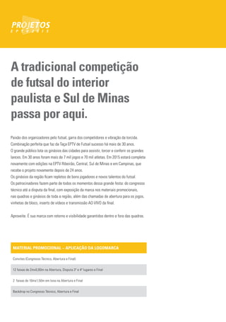 A tradicional competição
de futsal do interior
paulista e Sul de Minas
passa por aqui.
Paixão dos organizadores pelo futsal, garra dos competidores e vibração da torcida.
Combinação perfeita que faz da Taça EPTV de Futsal sucesso há mais de 30 anos.
O grande público lota os ginásios das cidades para assistir, torcer e conferir os grandes
lances. Em 30 anos foram mais de 7 mil jogos e 70 mil atletas. Em 2015 estará completa
novamente com edições na EPTV Ribeirão, Central, Sul de Minas e em Campinas, que
recebe o projeto novamente depois de 24 anos.
Os ginásios da região ficam repletos de bons jogadores e novos talentos do futsal.
Os patrocinadores fazem parte de todos os momentos dessa grande festa: do congresso
técnico até a disputa da final, com exposição da marca nos materiais promocionais,
nas quadras e ginásios de toda a região, além das chamadas de abertura para os jogos,
vinhetas de bloco, inserts de vídeos e transmissão AO VIVO da final.
Aproveite. É sua marca com retorno e visibilidade garantidos dentro e fora das quadras.
MATERIAL PROMOCIONAL – APLICAÇÃO DA LOGOMARCA
Convites (Congresso Técnico, Abertura e Final)
12 faixas de 2mx0,80m na Abertura, Disputa 3º e 4º lugares e Final
2 faixas de 10mx1,50m em lona na Abertura e Final
Backdrop no Congresso Técnico, Abertura e Final
 