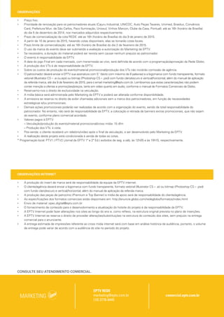 OBSERVAÇÕES
• Preço fixo.
• Prioridade de renovação para os patrocinadores atuais (Cajuru Industrial, UNICOC, Auto Peças Tavares, Unimed, Brasilux, Convênios
Card, Prefeitura Mun. de São Carlos, Paco Iluminação, Unissul, Vinhos Marcon, Clube da Casa, Pontual): até as 16h (horário de Brasília)
do dia 5 de dezembro de 2014, nos mercados adquiridos respectivamente.
• Prazo de comercialização da cota REDE: até as 16h (horário de Brasília) do dia 9 de janeiro de 2015.
• A partir de 10 de janeiro de 2015, havendo cotas disponíveis, elas se tornarão cotas locais.
• Prazo limite de comercialização: até as 16h (horário de Brasília) do dia 2 de fevereiro de 2015.
• O uso da marca do evento deve ser submetido a avaliação e autorização do Marketing da EPTV.
• Se necessário, a duração do material poderá ser revista sem causar nenhum prejuízo ao patrocinador.
• O evento é responsabilidade da EPTV.
• A data do jogo Final em cada mercado, com transmissão ao vivo, será definida de acordo com a programação/aprovação da Rede Globo.
• A produção dos VTs é de responsabilidade da EPTV.
• Sobre os custos de produção do evento/material promocional/produção dos VTs não incidirão comissão de agência.
• O patrocinador deverá enviar à EPTV sua assinatura com 5’’ (texto com máximo de 8 palavras) e a logomarca com fundo transparente, formato
vetorial (Illustrator CS – .ai ou.eps) ou bitmap (Photoshop CS – .psd) com fundo claro/escuro e vertical/horizontal, além do manual de aplicação
da referida marca, até dia 9 de fevereiro de 2015, para o email marketing@eptv.com.br. Lembramos que estas caracterizações não podem
conter menção a ofertas e promoções/preços, tanto em vídeo quanto em áudio, conforme o manual de Formatos Comerciais da Globo.
• Reservamo-nos o direito de exclusividade na veiculação.
• A mídia básica será administrada pelo Marketing da EPTV e poderá ser alterada conforme disponibilidade.
• A emissora se reserva no direito de exibir chamadas adicionais sem a marca dos patrocinadores, em função de necessidades
estratégicas e/ou promocionais.
• Demais ações promocionais poderão ser realizadas de acordo com a organização do evento, sendo de total responsabilidade do
patrocinador. No entanto, não será de responsabilidade da EPTV, a colocação e retirada de banners extras promocionais, que não sejam
do evento, conforme plano comercial acordado.
• Valores pagos à EPTV:
– Veiculação/produção do evento/material promocional/cross mídia: 15 dfm
– Produção dos VTs: à vista.
• Pós-venda: o cliente receberá um relatório/vídeo após o final da veiculação, a ser desenvolvido pelo Marketing da EPTV.
• A realização deste projeto está condicionada à venda de todas as cotas.
* Programação local: PTV1 / PTV2 (Jornal da EPTV 1ª e 2ª Ed.) exibidos de seg. a sáb, às 12h05 e às 19h15, respectivamente.
OBSERVAÇÕES INTERNET
• A produção do insert de marca será de responsabilidade da equipe da EPTV internet.
• O cliente/agência deverá enviar a logomarca com fundo transparente, formato vetorial (Illustrator CS – .ai) ou bitmap (Photoshop CS – .psd)
com fundo claro/escuro e vertical/horizontal, além do manual de aplicação da referida marca.
• A produção das peças de patrocínio (Premium e Top Banner) e mídia de apoio será de responsabilidade do cliente/agência.
• As especificações dos formatos comerciais estão disponíveis em: http://anuncie.globo.com/redeglobo/formatos/index.html
• Envio de material: opec.digital@eptv.com.br
• O fornecimento de conteúdo para o desenvolvimento e atualização do hotsite do projeto é de responsabilidade da EPTV.
• A EPTV Internet pode fazer alterações nos sites ao longo do ano e, como reflexo, na estrutura original prevista no plano de inserções.
• A EPTV Internet se reserva o direito de proceder alterações/substituições na estrutura do conteúdo dos sites, sem prejuízo na entrega
comercial para o anunciante.
• A entrega estimada de impressões referente ao cross mídia internet será com base em análise histórica de audiência, portanto, o volume
de entrega pode variar de acordo com a audiência do site no período do projeto.
CROSS MÍDIA – INTERNET PERÍODO: 3 MESES
Mercado Produto Site Formato Local Visibilidade (%)
Entrega Estimada
Período
Entrega Determinada
Período
CAMPINAS
Patrocínio
ESPECIAL – TAÇA EPTV
FUTSAL CAMPINAS 2015
Insert de marca Capa e internas 100% – –
Super Leaderboard 1 Capa 25% –
Mídia Divulgação G1 Campinas Retângulo Superior Internas – – 445.500
Mídia de Apoio GE Campinas Retângulo Médio 1 Capa – – 9.000
CROSS MÍDIA – INTERNET PERÍODO: 4 MESES
Mercado Produto Site Formato Local Visibilidade (%)
Entrega Estimada
Período
Entrega Determinada
Período
RIBEIRÃO PRETO
Patrocínio
ESPECIAL - TAÇA EPTV
FUTSAL RIBEIRÃO 2015
Insert de marca Capa e internas 100% – –
Super Leaderboard 1 Capa 25% –
Mídia Divulgação G1 Ribeirão Retângulo Superior Internas – – 228.000
Mídia de Apoio GE Ribeirão Retângulo Médio 1 Capa e internas – – 12.000
CROSS MÍDIA – INTERNET PERÍODO: 4 MESES
Mercado Produto Site Formato Local Visibilidade (%)
Entrega Estimada
Período
Entrega Determinada
Período
SÃO CARLOS
Patrocínio
BLOG TAÇA EPTV FUTSAL
CENTRAL 2015
Insert de marca Capa e internas 100% – –
Super Leaderboard 1 Capa 25% –
Mídia Divulgação G1 São Carlos Retângulo Superior Internas – – 124.000
Mídia Divulgação GE Ribeirão
DHTML – dia útil
(3 diárias)
Capa 100% 2.445 –
Mídia de Apoio GE Ribeirão
DHTML – dia útil
(3 diárias)
Capa 100% 2.445 –
CROSS MÍDIA – INTERNET PERÍODO: 3 MESES
Mercado Produto Site Formato Local Visibilidade (%)
Entrega Estimada
Período
Entrega Determinada
Período
VARGINHA
Patrocínio
ESPECIAL - TAÇA EPTV
FUTSAL SUL DE MINAS 2015
Insert de marca Capa e internas 100% – –
Super Leaderboard 1 Capa 25% – –
Mídia Divulgação GE Sul de Minas
DHTML – dia útil (7
diárias)
Capa 100% – 1.708
Mídia de Apoio GE Sul de Minas
DHTML – FDS (2
diárias)
Capa 100% – 388
CONSULTE SEU ATENDIMENTO COMERCIAL.
Campinas | Ribeirão | Central | Sul de Minas
EPTV REDE
marketing@eptv.com.br
(19) 3776-6445
MARKETING comercial.eptv.com.br
PEÇA: LAMINA (FUTSAL) | FORMATO: 61,8X29,7 CM | RESOLUÇÃO: 300DPI | PROPORÇÃO: 100% | DATA: 29/10/2014
 