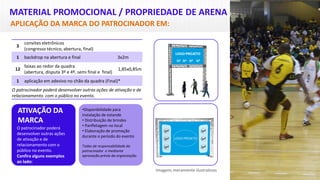 MATERIAL PROMOCIONAL / PROPRIEDADE DE ARENA
APLICAÇÃO DA MARCA DO PATROCINADOR EM:
ATIVAÇÃO DA
MARCA
O patrocinador poderá
desenvolver outras ações
de ativação e de
relacionamento com o
público no evento.
Confira alguns exemplos
ao lado:
Imagens meramente ilustrativas
3
convites eletrônicos
(congresso técnico, abertura, final)
1 backdrop na abertura e final 3x2m
12
faixas ao redor da quadra
(abertura, disputa 3º e 4º, semi final e final)
1,85x0,85m
1 aplicação em adesivo no chão da quadra (Final)*
O patrocinador poderá desenvolver outras ações de ativação e de
relacionamento com o público no evento.
•Disponibilidade para
instalação de estande
• Distribuição de brindes
• Panfletagem no local
• Elaboração de promoção
durante o período do evento
Todas de responsabilidade do
patrocinador e mediante
aprovação prévia da organização.
 