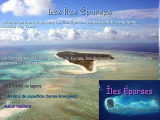 Les Îles Éparses Situées en zone tropicale, les  îles   Éparses  constituent le cinquième district des TAAF.  Les îles Éparses —  Bassas  da India ,  île  Europa , îles Glorieuses, île Juan de Nova et île Tromelin — comportent : 640 400 km2 de Zones Economiques Exclusives (ZEE)  118,4 km2 de lagons  44 km2 de superficie (terres émergées)  Aucun habitant  Îles Éparses 