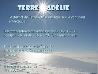 Terre  Adélie Le district de Terre Adélie est situé sur le continent antarctique Les températures moyennes sont de -1 à + 7 °C pendant l'été et de - 15 à - 20 °C pendant l'hiver Son climat est caractérisé par de très basses températures et des blizzards Il forme un secteur de 432 000 km2 