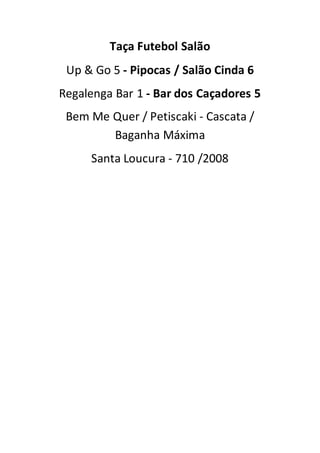 Taça Futebol Salão
Up & Go 5 - Pipocas / Salão Cinda 6
Regalenga Bar 1 - Bar dos Caçadores 5
Bem Me Quer / Petiscaki - Cascata /
Baganha Máxima
Santa Loucura - 710 /2008
 