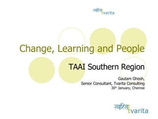Change, Learning and People TAAI Southern Region Gautam Ghosh, Senior Consultant, Tvarita Consulting 30 th  January, Chennai 