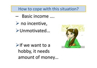 How to cope with this situation?
– Basic income ….
 no incentive,
Unmotivated…
If we want to a
hobby, it needs
amount of money…
 