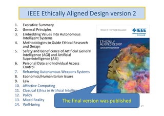 IEEE Ethically Aligned Design version 2
1. Executive Summary
2. General Principles
3. Embedding Values Into Autonomous
Intelligent Systems
4. Methodologies to Guide Ethical Research
and Design
5. Safety and Beneficence of Artificial General
Intelligence (AGI) and Artificial
Superintelligence (ASI)
6. Personal Data and Individual Access
Control
7. Reframing Autonomous Weapons Systems
8. Economics/Humanitarian Issues
9. Law
10. Affective Computing
11. Classical Ethics in Artificial Intelligence
12. Policy
13. Mixed Reality
14. Well-being 21
The final version was published
 