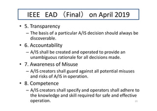 IEEE EAD （Final） on April 2019
• 5. Transparency
– The basis of a particular A/IS decision should always be
discoverable.
• 6. Accountability
– A/IS shall be created and operated to provide an
unambiguous rationale for all decisions made.
• 7. Awareness of Misuse
– A/IS creators shall guard against all potential misuses
and risks of A/IS in operation.
• 8. Competence
– A/IS creators shall specify and operators shall adhere to
the knowledge and skill required for safe and effective
operation. 23
 