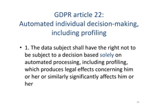 GDPR article 22:
Automated individual decision-making,
including profiling
• 1. The data subject shall have the right not to
be subject to a decision based solely on
automated processing, including profiling,
which produces legal effects concerning him
or her or similarly significantly affects him or
her
25
 