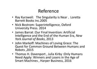 Reference
• Ray Kurzweil: The Singularity is Near ，Loretta
Barrett Books Inc.2005
• Nick Bostrom: Superintelligence, Oxford
University Press. 2014
• James Barrat：Our Final Invention: Artificial
Intelligence and the End of the Human Era, New
York Journal of Books, 2013
• John Markoff: Machines of Loving Grace: The
Quest for Common Ground Between Humans and
Robots ,2015
• Thomas H. Davenport , Julia Kirby :Only Humans
Need Apply: Winners and Losers in the Age of
Smart Machines , Harper Business, 2016
 