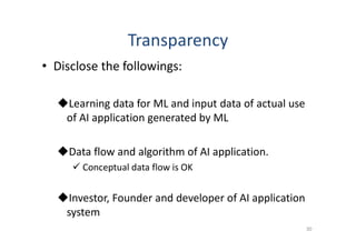 Transparency
• Disclose the followings:
Learning data for ML and input data of actual use
of AI application generated by ML
Data flow and algorithm of AI application.
 Conceptual data flow is OK
Investor, Founder and developer of AI application
system
30
 