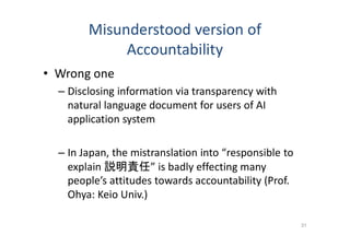 Misunderstood version of
Accountability
• Wrong one
– Disclosing information via transparency with
natural language document for users of AI
application system
– In Japan, the mistranslation into “responsible to
explain 説明責任” is badly effecting many
people’s attitudes towards accountability (Prof.
Ohya: Keio Univ.)
31
 