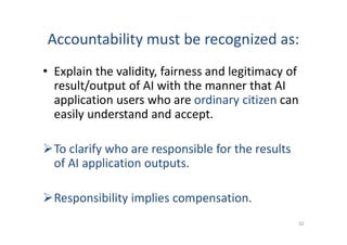Accountability must be recognized as:
• Explain the validity, fairness and legitimacy of
result/output of AI with the manner that AI
application users who are ordinary citizen can
easily understand and accept.
To clarify who are responsible for the results
of AI application outputs.
Responsibility implies compensation.
32
 