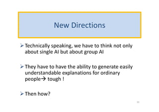 New Directions
Technically speaking, we have to think not only
about single AI but about group AI
They have to have the ability to generate easily
understandable explanations for ordinary
people tough !
Then how?
33
 