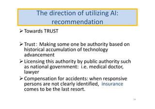 The direction of utilizing AI:
recommendation
Towards TRUST
Trust： Making some one be authority based on
historical accumulation of technology
advancement
Licensing this authority by public authority such
as national government: i.e. medical doctor,
lawyer
Compensation for accidents: when responsive
persons are not clearly identified, insurance
comes to be the last resort.
34
 