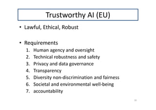 Trustworthy AI (EU)
• Lawful, Ethical, Robust
• Requirements
1. Human agency and oversight
2. Technical robustness and safety
3. Privacy and data governance
4. Transparency
5. Diversity non-discrimination and fairness
6. Societal and environmental well-being
7. accountability
35
 