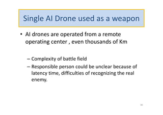 Single AI Drone used as a weapon
• AI drones are operated from a remote
operating center , even thousands of Km
– Complexity of battle field
– Responsible person could be unclear because of
latency time, difficulties of recognizing the real
enemy.
36
 