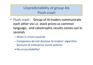 Unpredictability of group AIs
Flush crash
• Flush crash： Group of AI traders communicate
each other via i.e. stock prices as common
language, and catastrophic results comes out in
seconds
– Deals in micro seconds
– Companies do not disclose AI traders’ algorithm
because of enterprise secret policies
No accountability!
 