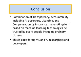 Conclusion
• Combination of Transparency, Accountability
including AI observers, Licensing, and
Compensation by insurance makes AI system
based on machine learning technologies be
trusted by every people including ordinary
citizens.
• This is good for us ML and AI researchers and
developers.
44
 