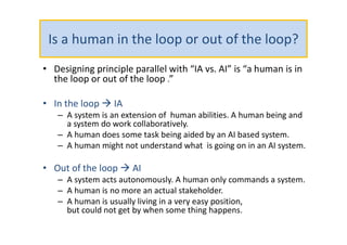 Is a human in the loop or out of the loop?
• Designing principle parallel with “IA vs. AI” is “a human is in
the loop or out of the loop .”
• In the loop  IA
– A system is an extension of human abilities. A human being and
a system do work collaboratively.
– A human does some task being aided by an AI based system.
– A human might not understand what is going on in an AI system.
• Out of the loop  AI
– A system acts autonomously. A human only commands a system.
– A human is no more an actual stakeholder.
– A human is usually living in a very easy position,
but could not get by when some thing happens.
 