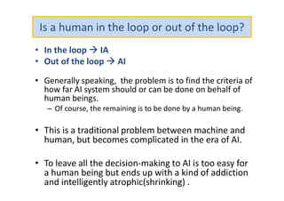 Is a human in the loop or out of the loop?
• In the loop  IA
• Out of the loop  AI
• Generally speaking, the problem is to find the criteria of
how far AI system should or can be done on behalf of
human beings.
– Of course, the remaining is to be done by a human being.
• This is a traditional problem between machine and
human, but becomes complicated in the era of AI.
• To leave all the decision-making to AI is too easy for
a human being but ends up with a kind of addiction
and intelligently atrophic(shrinking) .
 