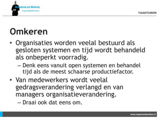 Omkeren
• Organisaties worden veelal bestuurd als
gesloten systemen en tijd wordt behandeld
als onbeperkt voorradig.
– Denk eens vanuit open systemen en behandel
tijd als de meest schaarse productiefactor.
• Van medewerkers wordt veelal
gedragsverandering verlangd en van
managers organisatieverandering.
– Draai ook dat eens om.
 