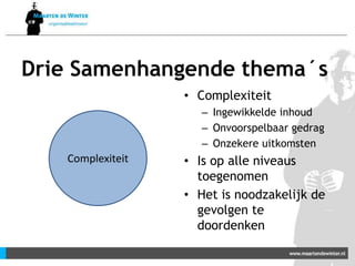 Drie Samenhangende thema´s
• Complexiteit
– Ingewikkelde inhoud
– Onvoorspelbaar gedrag
– Onzekere uitkomsten
• Is op alle niveaus
toegenomen
• Het is noodzakelijk de
gevolgen te
doordenken
Complexiteit
 