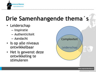 Drie Samenhangende thema´s
• Leiderschap
– Inspiratie
– Authenticiteit
– Aandacht
• Is op alle niveaus
ontwikkelbaar
• Het is gewenst deze
ontwikkeling te
stimuleren
Leiderschap
Complexiteit
 