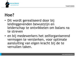 Hoe?
• Dit wordt gerealiseerd door bij
leidinggevenden bewustzijn en
leiderschap te ontwikkelen om balans na
te streven
• en bij medewerkers het zelforganiserend
vermogen te versterken, voor optimale
aansluiting van eigen kracht bij de te
vervullen taken.
 