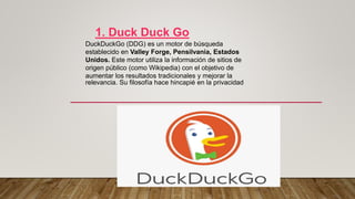 1. Duck Duck Go
DuckDuckGo (DDG) es un motor de búsqueda
establecido en Valley Forge, Pensilvania, Estados
Unidos. Este motor utiliza la información de sitios de
origen público (como Wikipedia) con el objetivo de
aumentar los resultados tradicionales y mejorar la
relevancia. Su filosofía hace hincapié en la privacidad
 