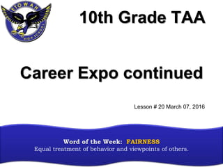 10th Grade TAA
Word of the Week: FAIRNESS
Equal treatment of behavior and viewpoints of others.
Career Expo continued
Lesson # 20 March 07, 2016
 