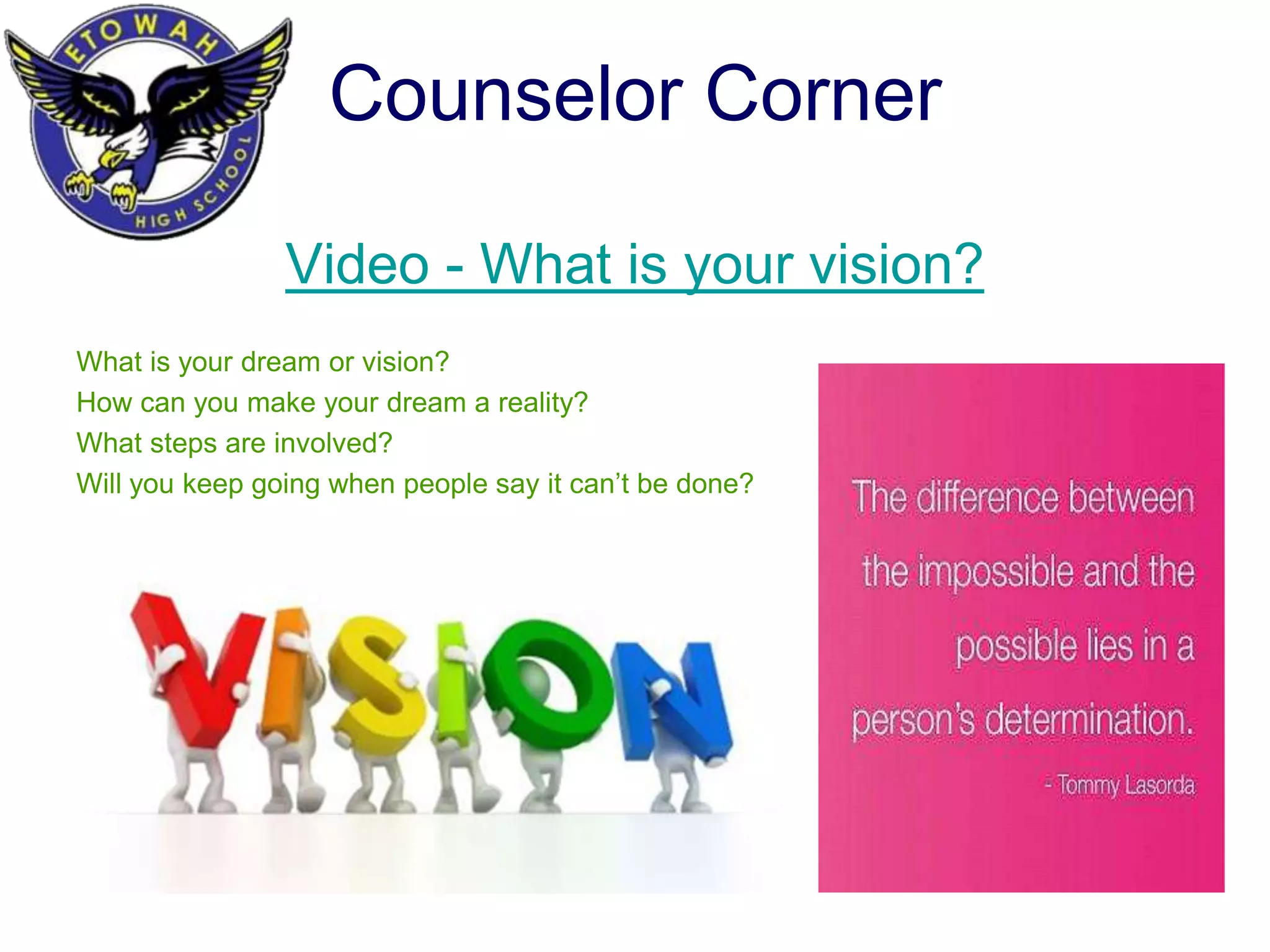 Counselor Corner
Video - What is your vision?
What is your dream or vision?
How can you make your dream a reality?
What steps are involved?
Will you keep going when people say it can’t be done?
 