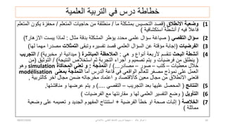 ‫العلمٌة‬ ‫التربٌة‬ ً‫ف‬ ‫درس‬ ‫خطاطة‬
(1
‫االنطالق‬ ‫وضعٌة‬
(
‫ما‬ ‫بمشكلة‬ ‫التحسٌس‬ ‫قصد‬
/
‫المتعلم‬ ‫حاجٌات‬ ‫من‬ ‫منطلقة‬
/
‫المتعلم‬ ‫ٌكون‬ ‫محفزة‬
‫فٌه‬ ‫فاعال‬
/
‫استكشافٌة‬ ‫أنشطة‬
)
(2
ً‫التقص‬ ‫سؤال‬
(
‫مثال‬ ‫بدقة‬ ‫المشكلة‬ ‫ٌؤطر‬ ‫محدد‬ ً‫علم‬ ‫سؤال‬ ‫صٌاغة‬
:
‫االزهار؟‬ ‫ٌبست‬ ‫لماذا‬
)
(3
‫الفرضٌات‬
(
‫وتبقى‬ ‫تفسٌره‬ ‫قصد‬ ً‫العلم‬ ‫السؤال‬ ‫عن‬ ‫مؤقتة‬ ‫إجابة‬
‫التمثالت‬
‫لها‬ ‫مهما‬ ‫مصدرا‬
)
(4
‫البحث‬ ‫أنشطة‬
ً‫ه‬ ‫و‬ ‫أنواع‬ ‫ألربعة‬ ‫تنقسم‬
:
‫المباشرة‬ ‫المالحظة‬
(
‫مخبرٌة‬ ‫او‬ ‫مٌدانٌة‬
/ )
‫التجرٌب‬
(
‫النتٌجة‬ ‫استخالص‬ ‫ثم‬ ‫التجربة‬ ‫اجراء‬ ‫و‬ ‫تصمٌم‬ ‫ٌتم‬ ‫و‬ ‫فرضٌات‬ ‫من‬ ‫ٌنطلق‬
/ )
‫التوثٌق‬
(
‫من‬
‫معطٌات‬ ‫خالل‬
–
‫كتب‬
–
‫صور‬
–
‫مصادر‬
/ )...
‫ا‬
‫لنمذجة‬
:
‫المحاكاة‬ ً‫تعن‬ ‫و‬
simulation
‫وهو‬
‫أما‬ ‫الدرس‬ ‫قاعة‬ ً‫ف‬ ً‫الواقع‬ ‫للعالم‬ ‫مصغر‬ ‫نموذج‬ ‫على‬ ‫العمل‬
‫بمعنى‬ ‫النمذجة‬
modélisation
‫كالتربٌة‬ ‫اخر‬ ‫مجال‬ ‫ضمن‬ ‫مخرجاته‬ ‫اعتماد‬ ‫و‬ ‫كاالقتصاد‬ ‫معٌن‬ ‫مجال‬ ‫من‬ ‫االنطالق‬ ً‫فتعن‬
,
(5
‫النتائج‬
(
‫التجرٌب‬ ‫بعد‬ ‫علٌها‬ ‫المحصل‬
–
ً‫التقص‬
)....
‫مناقشتها‬ ‫و‬ ‫عرضها‬ ‫ٌتم‬ ‫و‬
,
(6
‫التأوٌل‬
(
‫الفرضٌات‬ ‫مع‬ ‫مقارنتها‬ ‫و‬ ‫لها‬ ً‫العلم‬ ‫التفسٌر‬ ‫وضع‬
)
(7
‫الخالصة‬
(
‫الفرضٌة‬ ‫خطأ‬ ‫او‬ ‫صحة‬ ‫إثبات‬
+
‫وضعٌة‬ ‫على‬ ‫تعمٌمه‬ ‫و‬ ‫الجدٌد‬ ‫المفهوم‬ ‫استنتاج‬
‫مماثلة‬
)
08/07/2020 ‫خالد‬ ‫شوكر‬ ‫ذ‬
-
ً‫باالبتداب‬ ً‫العلم‬ ‫النشاط‬ ‫تدرٌس‬ ‫منهجٌة‬ 10
 