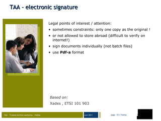 TAA - electronic signature Legal points of interest / attention:  sometimes constraints: only one copy as the original !  or not allowed to store abroad (difficult to verify on internet!) sign documents individually (not batch files) use  Pdf-a  format Based on : Xades , ETSI 101 903 