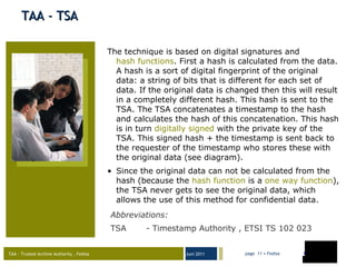 TAA - TSA The technique is based on digital signatures and  hash functions . First a hash is calculated from the data. A hash is a sort of digital fingerprint of the original data: a string of bits that is different for each set of data. If the original data is changed then this will result in a completely different hash. This hash is sent to the TSA. The TSA concatenates a timestamp to the hash and calculates the hash of this concatenation. This hash is in turn  digitally signed  with the private key of the TSA. This signed hash + the timestamp is sent back to the requester of the timestamp who stores these with the original data (see diagram). Since the original data can not be calculated from the hash (because the  hash function  is a  one way function ), the TSA never gets to see the original data, which allows the use of this method for confidential data. Abbreviations : TSA  - Timestamp Authority , ETSI TS 102 023  