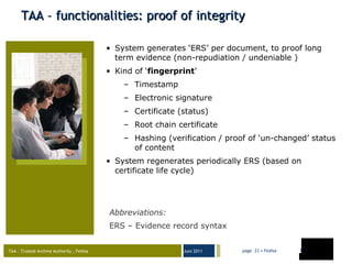TAA – functionalities: proof of integrity System generates ‘ERS’ per document, to proof long term evidence (non-repudiation / undeniable ) Kind of ‘ fingerprint ’ Timestamp Electronic signature Certificate (status) Root chain certificate Hashing (verification / proof of ‘un-changed’ status of content System regenerates periodically ERS (based on certificate life cycle) Abbreviations : ERS – Evidence record syntax 