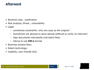 Afterword Business case,  justification Risk analysis, threat , vulnerability Legal:  sometimes constraints: only one copy as the original !  Sometimes not allowed to store abroad (difficult to verify on internet!) Sign documents individually (not batch files) Advice to use  Pdf-a  format Business process flow; Select technology;  Usability, user friendly GUI; 