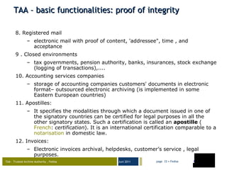 TAA – basic functionalities: proof of integrity 8. Registered mail electronic mail with proof of content, 'addressee", time , and acceptance 9 . Closed environments tax governments, pension authority, banks, insurances, stock exchange (logging of transactions),.... 10. Accounting services companies storage of accounting companies customers' documents in electronic format– outsourced electronic archiving (is implemented in some Eastern European countries) 11.  Apostilles: It specifies the modalities through which a document issued in one of the signatory countries can be certified for legal purposes in all the other signatory states. Such a certification is called an  apostille  ( French :  certification ). It is an international certification comparable to a  notarisation  in domestic law.  12. Invoices: Electronic invoices archival, helpdesks, customer’s service , legal purposes. 