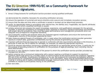 The  EU  Directive  1999/93/EC on a Community framework for electronic signatures. Annex II Requirements for certification-service-providers issuing qualified certificates (a) demonstrate the reliability necessary for providing certification services; (b) ensure the operation of a prompt and secure directory and a secure and immediate revocation service; (c) ensure that the date and time when a certificate is issued or revoked can be determined precisely; (d) verify, by appropriate means in accordance with national law, the identity and, if applicable, any specific attributes of the person to which a qualified certificate is issued; (e) employ personnel who possess the expert knowledge, experience, and qualifications necessary for the services provided, in particular competence at managerial level, expertise in electronic signature technology and familiarity with proper security procedures; they must also apply administrative and management procedures which are adequate and correspond to recognised standards; (f) use trustworthy systems and products which are protected against modification and ensure the technical and cryptographic security of the process supported by them; (g) take measures against forgery of certificates, and, in cases where the certification-service-provider generates signature-creation data, guarantee confidentiality during the process of generating such data; (h) maintain sufficient financial resources to operate in conformity with the requirements laid down in the Directive, in particular to bear the risk of liability for damages, for example, by obtaining appropriate insurance; (i) record all relevant information concerning a qualified certificate for an appropriate period of time, in particular for the purpose of providing evidence of certification for the purposes of legal proceedings. Such recording may be done electronically; (j) not store or copy signature-creation data of the person to whom the certification-service-provider provided key management services; (k) before entering into a contractual relationship with a person seeking a certificate to support his electronic signature inform that person by a durable means of communication of the precise terms and conditions regarding the use of the certificate, including any limitations on its use, the existence of a voluntary accreditation scheme and procedures for complaints and dispute settlement. Such information, which may be transmitted electronically, must be in writing and in readily understandable language. Relevant parts of this information must also be made available on request to third-parties relying on the certificate; (l) See next slide… 