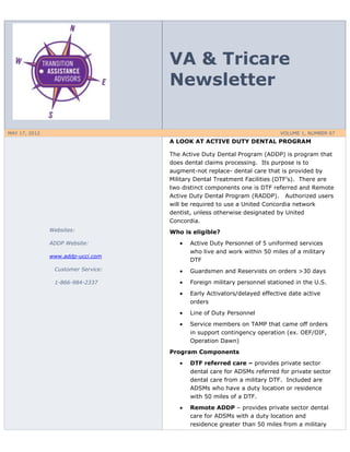 VA & Tricare
                                    Newsletter

MAY 17, 2012                                                             VOLUME 1, NUMBER 67
                                    A LOOK AT ACTIVE DUTY DENTAL PROGRAM

                                    The Active Duty Dental Program (ADDP) is program that
                                    does dental claims processing. Its purpose is to
                                    augment-not replace- dental care that is provided by
                                    Military Dental Treatment Facilities (DTF’s). There are
                                    two distinct components one is DTF referred and Remote
                                    Active Duty Dental Program (RADDP). Authorized users
                                    will be required to use a United Concordia network
                                    dentist, unless otherwise designated by United
                                    Concordia.
               Websites:            Who is eligible?
               ADDP Website:              Active Duty Personnel of 5 uniformed services
                                          who live and work within 50 miles of a military
               www.addp-ucci.com
                                          DTF
                Customer Service:         Guardsmen and Reservists on orders >30 days
                1-866-984-2337            Foreign military personnel stationed in the U.S.
                                          Early Activators/delayed effective date active
                                          orders
                                          Line of Duty Personnel
                                          Service members on TAMP that came off orders
                                          in support contingency operation (ex. OEF/OIF,
                                          Operation Dawn)
                                    Program Components
                                          DTF referred care – provides private sector
                                          dental care for ADSMs referred for private sector
                                          dental care from a military DTF. Included are
                                          ADSMs who have a duty location or residence
                                          with 50 miles of a DTF.
                                          Remote ADDP – provides private sector dental
                                          care for ADSMs with a duty location and
                                          residence greater than 50 miles from a military
 