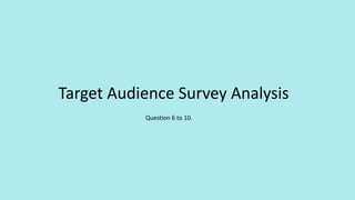 Target Audience Survey Analysis
Question 6 to 10.
 