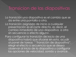 Transicion de las diapositivasLa transición una diapositiva es el cambio que se da entre una pantalla a otra.La transición asignada de inicio a cualquier presentación es el corte directo, es decir, el cambio inmediato de una diapositiva  a otra sin secuencia o efecto alguno .Para configurar la transición de inicio de una diapositiva habrá que situarse en esta, acudir al panel de tareas  “ Transición de diapositiva”, elegir el efecto o secuencia que se desea observar al inicio de la diapositiva y configurar  las opciones de velocidad, sonido y avance.