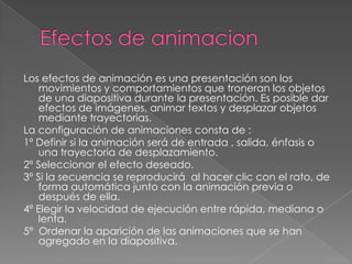 Efectos de animacionLos efectos de animación es una presentación son los movimientos y comportamientos que troneran los objetos de una diapositiva durante la presentación. Es posible dar efectos de imágenes, animar textos y desplazar objetos mediante trayectorias.La configuración de animaciones consta de :1º Definir si la animación será de entrada , salida, énfasis o una trayectoria de desplazamiento.2º Seleccionar el efecto deseado.3º Si la secuencia se reproducirá  al hacer clic con el rato, de forma automática junto con la animación previa o después de ella.4º Elegir la velocidad de ejecución entre rápida, mediana o lenta.5º  Ordenar la aparición de las animaciones que se han agregado en la diapositiva.
