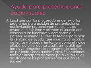 Ayuda para presentaciones audiovisuales Al igual que con los procesadores de texto, los programas para edición de presentaciones audiovisuales proporcionan secciones de ayuda que explican y orientan al usuario con relación a las funciones y comandos que poseen. Asimismo se utiliza la tecla f1para abrir la ventana de ayuda  que muestra La sección de temas y procedimientos, a si como el índice alfabético en el que se clasifican los distintos temas y categorías del programa de edición de presentaciones audiovisuales. En ocasiones también incorpora ejemplos para visualizar los resultados de los procedimientos que ahí se sugieren.