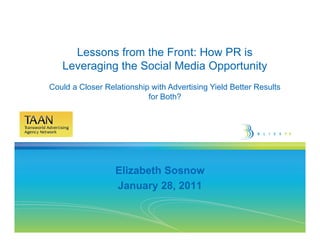 Lessons from the Front: How PR is
   Leveraging the Social Media Opportunity
Could a Closer Relationship with Advertising Yield Better Results
                           for Both?




                  Elizabeth Sosnow
                  January 28, 2011
 