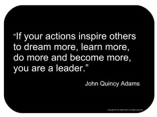 “ If your actions inspire others to dream more, learn more, do more and become more, you are a leader.” John Quincy Adams Copyright © The Ripple Effect, All Rights Reserved 