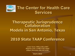 The Center for Health Care Services Therapeutic Jurisprudence Collaboration Models in San Antonio, Texas 2010 State TAAP Conference Linda Tavel, MPA,LCDC,CART Melanie Lane, LCSW,LCDC,AADC Gilbert Gonzales MA,LPC,LCDC July 9, 2010 