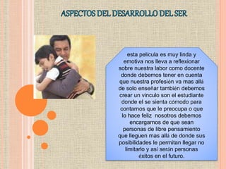 esta película es muy linda y
emotiva nos lleva a reflexionar
sobre nuestra labor como docente
donde debemos tener en cuenta
que nuestra profesión va mas allá
de solo enseñar también debemos
crear un vinculo son el estudiante
donde el se sienta cómodo para
contarnos que le preocupa o que
lo hace feliz nosotros debemos
encargarnos de que sean
personas de libre pensamiento
que lleguen mas allá de donde sus
posibilidades le permitan llegar no
limitarlo y así serán personas
éxitos en el futuro.
 